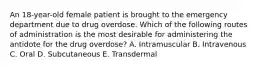 An 18-year-old female patient is brought to the emergency department due to drug overdose. Which of the following routes of administration is the most desirable for administering the antidote for the drug overdose? A. Intramuscular B. Intravenous C. Oral D. Subcutaneous E. Transdermal