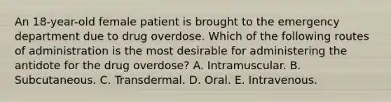 An 18-year-old female patient is brought to the emergency department due to drug overdose. Which of the following routes of administration is the most desirable for administering the antidote for the drug overdose? A. Intramuscular. B. Subcutaneous. C. Transdermal. D. Oral. E. Intravenous.