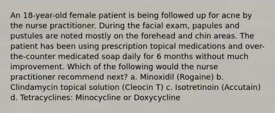 An 18-year-old female patient is being followed up for acne by the nurse practitioner. During the facial exam, papules and pustules are noted mostly on the forehead and chin areas. The patient has been using prescription topical medications and over-the-counter medicated soap daily for 6 months without much improvement. Which of the following would the nurse practitioner recommend next? a. Minoxidil (Rogaine) b. Clindamycin topical solution (Cleocin T) c. Isotretinoin (Accutain) d. Tetracyclines: Minocycline or Doxycycline