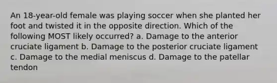 An 18-year-old female was playing soccer when she planted her foot and twisted it in the opposite direction. Which of the following MOST likely occurred? a. Damage to the anterior cruciate ligament b. Damage to the posterior cruciate ligament c. Damage to the medial meniscus d. Damage to the patellar tendon