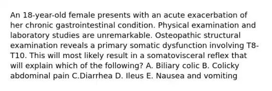 An 18-year-old female presents with an acute exacerbation of her chronic gastrointestinal condition. Physical examination and laboratory studies are unremarkable. Osteopathic structural examination reveals a primary somatic dysfunction involving T8-T10. This will most likely result in a somatovisceral reflex that will explain which of the following? A. Biliary colic B. Colicky abdominal pain C.Diarrhea D. Ileus E. Nausea and vomiting