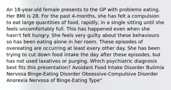 An 18-year-old female presents to the GP with problems eating. Her BMI is 28. For the past 4-months, she has felt a compulsion to eat large quantities of food, rapidly, in a single sitting until she feels uncomfortably full. This has happened even when she hasn't felt hungry. She feels very guilty about these behaviours so has been eating alone in her room. These episodes of overeating are occurring at least every other day. She has been trying to cut down food intake the day after these episodes, but has not used laxatives or purging. Which psychiatric diagnosis best fits this presentation? Avoidant Food Intake Disorder Bulimia Nervosa Binge-Eating Disorder Obsessive-Compulsive Disorder Anorexia Nervosa of Binge-Eating Type"