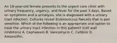 An 18-year-old female presents to the urgent care clinic with urinary frequency, urgency, and fever for the past 3 days. Based on symptoms and a urinalysis, she is diagnosed with a urinary tract infection. Cultures reveal Enterococcus faecalis that is pan sensitive. Which of the following is an appropriate oral option to treat the urinary tract infection in this patient? (cell wall inhibitors) A. Cephalexin B. Vancomycin C. Cefdinir D. Amoxicillin.