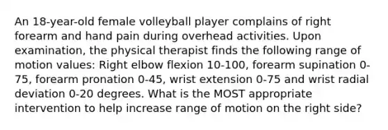 An 18-year-old female volleyball player complains of right forearm and hand pain during overhead activities. Upon examination, the physical therapist finds the following range of motion values: Right elbow flexion 10-100, forearm supination 0-75, forearm pronation 0-45, wrist extension 0-75 and wrist radial deviation 0-20 degrees. What is the MOST appropriate intervention to help increase range of motion on the right side?