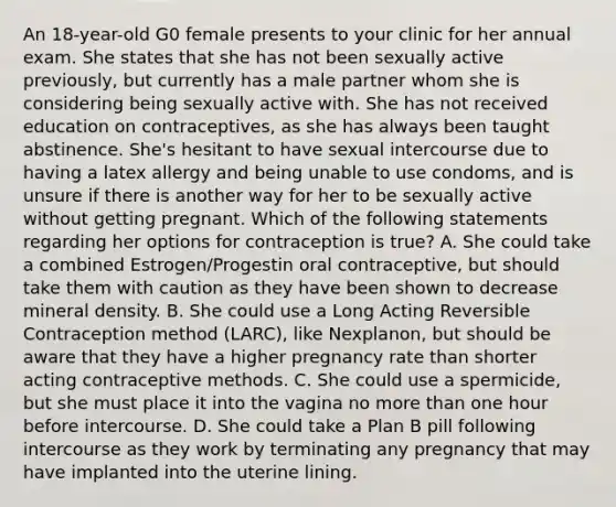 An 18-year-old G0 female presents to your clinic for her annual exam. She states that she has not been sexually active previously, but currently has a male partner whom she is considering being sexually active with. She has not received education on contraceptives, as she has always been taught abstinence. She's hesitant to have sexual intercourse due to having a latex allergy and being unable to use condoms, and is unsure if there is another way for her to be sexually active without getting pregnant. Which of the following statements regarding her options for contraception is true? A. She could take a combined Estrogen/Progestin oral contraceptive, but should take them with caution as they have been shown to decrease mineral density. B. She could use a Long Acting Reversible Contraception method (LARC), like Nexplanon, but should be aware that they have a higher pregnancy rate than shorter acting contraceptive methods. C. She could use a spermicide, but she must place it into the vagina no more than one hour before intercourse. D. She could take a Plan B pill following intercourse as they work by terminating any pregnancy that may have implanted into the uterine lining.