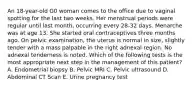 An 18-year-old G0 woman comes to the office due to vaginal spotting for the last two weeks. Her menstrual periods were regular until last month, occurring every 28-32 days. Menarche was at age 13. She started oral contraceptives three months ago. On pelvic examination, the uterus is normal in size, slightly tender with a mass palpable in the right adnexal region. No adnexal tenderness is noted. Which of the following tests is the most appropriate next step in the management of this patient? A. Endometrial biopsy B. Pelvic MRI C. Pelvic ultrasound D. Abdominal CT Scan E. Urine pregnancy test