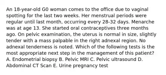 An 18-year-old G0 woman comes to the office due to vaginal spotting for the last two weeks. Her menstrual periods were regular until last month, occurring every 28-32 days. Menarche was at age 13. She started oral contraceptives three months ago. On pelvic examination, the uterus is normal in size, slightly tender with a mass palpable in the right adnexal region. No adnexal tenderness is noted. Which of the following tests is the most appropriate next step in the management of this patient? A. Endometrial biopsy B. Pelvic MRI C. Pelvic ultrasound D. Abdominal CT Scan E. Urine pregnancy test