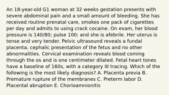 An 18-year-old G1 woman at 32 weeks gestation presents with severe abdominal pain and a small amount of bleeding. She has received routine prenatal care, smokes one pack of cigarettes per day and admits to using crack cocaine. On exam, her blood pressure is 140/80; pulse 100; and she is afebrile. Her uterus is tense and very tender. Pelvic ultrasound reveals a fundal placenta, cephalic presentation of the fetus and no other abnormalities. Cervical examination reveals blood coming through the os and is one centimeter dilated. Fetal heart tones have a baseline of 160s, with a category III tracing. Which of the following is the most likely diagnosis? A. Placenta previa B. Premature rupture of the membranes C. Preterm labor D. Placental abruption E. Chorioamnionitis