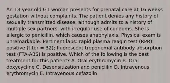 An 18-year-old G1 woman presents for prenatal care at 16 weeks gestation without complaints. The patient denies any history of sexually transmitted disease, although admits to a history of multiple sex partners, with irregular use of condoms. She is allergic to penicillin, which causes anaphylaxis. Physical exam is unremarkable. Pertinent labs: rapid plasma reagin test (RPR) positive (titer = 32); fluorescent treponemal antibody absorption test (FTA-ABS) is positive. Which of the following is the best treatment for this patient? A. Oral erythromycin B. Oral doxycycline C. Desensitization and penicillin D. Intravenous erythromycin E. Intravenous cefazolin