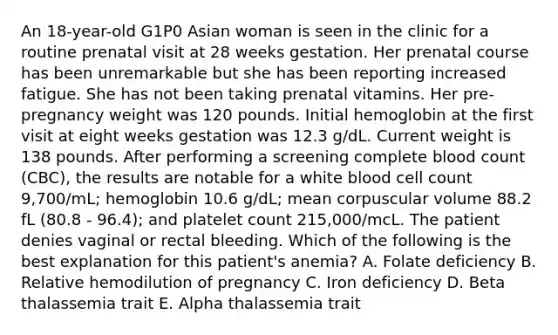 An 18-year-old G1P0 Asian woman is seen in the clinic for a routine prenatal visit at 28 weeks gestation. Her prenatal course has been unremarkable but she has been reporting increased fatigue. She has not been taking prenatal vitamins. Her pre-pregnancy weight was 120 pounds. Initial hemoglobin at the first visit at eight weeks gestation was 12.3 g/dL. Current weight is 138 pounds. After performing a screening complete blood count (CBC), the results are notable for a white blood cell count 9,700/mL; hemoglobin 10.6 g/dL; mean corpuscular volume 88.2 fL (80.8 - 96.4); and platelet count 215,000/mcL. The patient denies vaginal or rectal bleeding. Which of the following is the best explanation for this patient's anemia? A. Folate deficiency B. Relative hemodilution of pregnancy C. Iron deficiency D. Beta thalassemia trait E. Alpha thalassemia trait