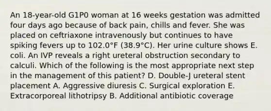 An 18-year-old G1P0 woman at 16 weeks gestation was admitted four days ago because of back pain, chills and fever. She was placed on ceftriaxone intravenously but continues to have spiking fevers up to 102.0°F (38.9°C). Her urine culture shows E. coli. An IVP reveals a right ureteral obstruction secondary to calculi. Which of the following is the most appropriate next step in the management of this patient? D. Double-J ureteral stent placement A. Aggressive diuresis C. Surgical exploration E. Extracorporeal lithotripsy B. Additional antibiotic coverage