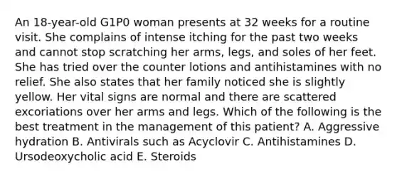 An 18-year-old G1P0 woman presents at 32 weeks for a routine visit. She complains of intense itching for the past two weeks and cannot stop scratching her arms, legs, and soles of her feet. She has tried over the counter lotions and antihistamines with no relief. She also states that her family noticed she is slightly yellow. Her vital signs are normal and there are scattered excoriations over her arms and legs. Which of the following is the best treatment in the management of this patient? A. Aggressive hydration B. Antivirals such as Acyclovir C. Antihistamines D. Ursodeoxycholic acid E. Steroids