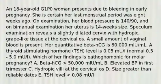 An 18-year-old G1P0 woman presents due to bleeding in early pregnancy. She is certain her last menstrual period was eight weeks ago. On examination, her blood pressure is 140/90, and on bimanual examination her uterus is 14-weeks size. Speculum examination reveals a slightly dilated cervix with hydropic, grape-like tissue at the cervical os. A small amount of vaginal blood is present. Her quantitative beta-hCG is 80,000 mIU/mL. A thyroid stimulating hormone (TSH) level is 0.05 mU/l (normal 0.5 - 5.0 mU/l). Which of her findings is pathognomonic for molar pregnancy? A. Beta-hCG > 50,000 mlU/mL B. Elevated BP in first trimester C. Hydropic villi at the cervical os D. Size greater than reliable dates E. TSH level < 0.08 mU/l