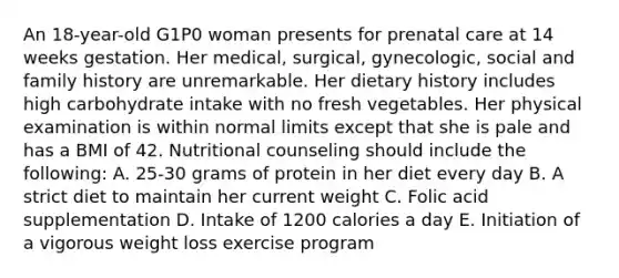 An 18-year-old G1P0 woman presents for prenatal care at 14 weeks gestation. Her medical, surgical, gynecologic, social and family history are unremarkable. Her dietary history includes high carbohydrate intake with no fresh vegetables. Her physical examination is within normal limits except that she is pale and has a BMI of 42. Nutritional counseling should include the following: A. 25-30 grams of protein in her diet every day B. A strict diet to maintain her current weight C. Folic acid supplementation D. Intake of 1200 calories a day E. Initiation of a vigorous weight loss exercise program