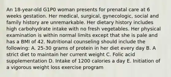 An 18-year-old G1P0 woman presents for <a href='https://www.questionai.com/knowledge/k4ilvqalFS-prenatal-care' class='anchor-knowledge'>prenatal care</a> at 6 weeks gestation. Her medical, surgical, gynecologic, social and family history are unremarkable. Her dietary history includes high carbohydrate intake with no fresh vegetables. Her physical examination is within normal limits except that she is pale and has a BMI of 42. Nutritional counseling should include the following: A. 25-30 grams of protein in her diet every day B. A strict diet to maintain her current weight C. Folic acid supplementation D. Intake of 1200 calories a day E. Initiation of a vigorous weight loss exercise program