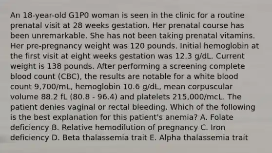 An 18-year-old G1P0 woman is seen in the clinic for a routine prenatal visit at 28 weeks gestation. Her prenatal course has been unremarkable. She has not been taking prenatal vitamins. Her pre-pregnancy weight was 120 pounds. Initial hemoglobin at the first visit at eight weeks gestation was 12.3 g/dL. Current weight is 138 pounds. After performing a screening complete blood count (CBC), the results are notable for a white blood count 9,700/mL, hemoglobin 10.6 g/dL, mean corpuscular volume 88.2 fL (80.8 - 96.4) and platelets 215,000/mcL. The patient denies vaginal or rectal bleeding. Which of the following is the best explanation for this patient's anemia? A. Folate deficiency B. Relative hemodilution of pregnancy C. Iron deficiency D. Beta thalassemia trait E. Alpha thalassemia trait