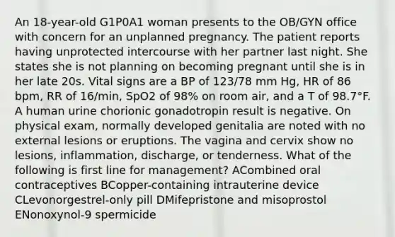 An 18-year-old G1P0A1 woman presents to the OB/GYN office with concern for an unplanned pregnancy. The patient reports having unprotected intercourse with her partner last night. She states she is not planning on becoming pregnant until she is in her late 20s. Vital signs are a BP of 123/78 mm Hg, HR of 86 bpm, RR of 16/min, SpO2 of 98% on room air, and a T of 98.7°F. A human urine chorionic gonadotropin result is negative. On physical exam, normally developed genitalia are noted with no external lesions or eruptions. The vagina and cervix show no lesions, inflammation, discharge, or tenderness. What of the following is first line for management? ACombined oral contraceptives BCopper-containing intrauterine device CLevonorgestrel-only pill DMifepristone and misoprostol ENonoxynol-9 spermicide