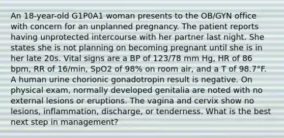 An 18-year-old G1P0A1 woman presents to the OB/GYN office with concern for an unplanned pregnancy. The patient reports having unprotected intercourse with her partner last night. She states she is not planning on becoming pregnant until she is in her late 20s. Vital signs are a BP of 123/78 mm Hg, HR of 86 bpm, RR of 16/min, SpO2 of 98% on room air, and a T of 98.7°F. A human urine chorionic gonadotropin result is negative. On physical exam, normally developed genitalia are noted with no external lesions or eruptions. The vagina and cervix show no lesions, inflammation, discharge, or tenderness. What is the best next step in management?