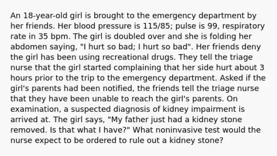 An 18-year-old girl is brought to the emergency department by her friends. Her blood pressure is 115/85; pulse is 99, respiratory rate in 35 bpm. The girl is doubled over and she is folding her abdomen saying, "I hurt so bad; I hurt so bad". Her friends deny the girl has been using recreational drugs. They tell the triage nurse that the girl started complaining that her side hurt about 3 hours prior to the trip to the emergency department. Asked if the girl's parents had been notified, the friends tell the triage nurse that they have been unable to reach the girl's parents. On examination, a suspected diagnosis of kidney impairment is arrived at. The girl says, "My father just had a kidney stone removed. Is that what I have?" What noninvasive test would the nurse expect to be ordered to rule out a kidney stone?