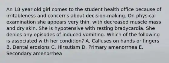 An 18-year-old girl comes to the student health office because of irritableness and concerns about decision-making. On physical examination she appears very thin, with decreased muscle mass and dry skin. She is hypotensive with resting bradycardia. She denies any episodes of induced vomiting. Which of the following is associated with her condition? A. Calluses on hands or fingers B. Dental erosions C. Hirsutism D. Primary amenorrhea E. Secondary amenorrhea