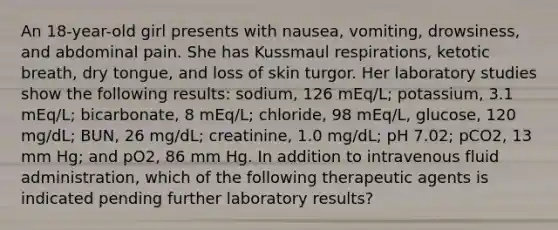 An 18-year-old girl presents with nausea, vomiting, drowsiness, and abdominal pain. She has Kussmaul respirations, ketotic breath, dry tongue, and loss of skin turgor. Her laboratory studies show the following results: sodium, 126 mEq/L; potassium, 3.1 mEq/L; bicarbonate, 8 mEq/L; chloride, 98 mEq/L, glucose, 120 mg/dL; BUN, 26 mg/dL; creatinine, 1.0 mg/dL; pH 7.02; pCO2, 13 mm Hg; and pO2, 86 mm Hg. In addition to intravenous fluid administration, which of the following therapeutic agents is indicated pending further laboratory results?