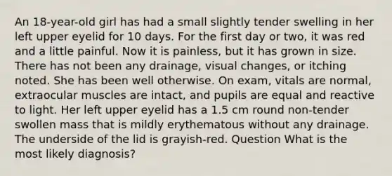 An 18-year-old girl has had a small slightly tender swelling in her left upper eyelid for 10 days. For the first day or two, it was red and a little painful. Now it is painless, but it has grown in size. There has not been any drainage, visual changes, or itching noted. She has been well otherwise. On exam, vitals are normal, extraocular muscles are intact, and pupils are equal and reactive to light. Her left upper eyelid has a 1.5 cm round non-tender swollen mass that is mildly erythematous without any drainage. The underside of the lid is grayish-red. Question What is the most likely diagnosis?