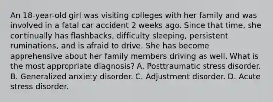 An 18-year-old girl was visiting colleges with her family and was involved in a fatal car accident 2 weeks ago. Since that time, she continually has flashbacks, difficulty sleeping, persistent ruminations, and is afraid to drive. She has become apprehensive about her family members driving as well. What is the most appropriate diagnosis? A. Posttraumatic stress disorder. B. Generalized anxiety disorder. C. Adjustment disorder. D. Acute stress disorder.