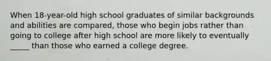 When 18-year-old high school graduates of similar backgrounds and abilities are compared, those who begin jobs rather than going to college after high school are more likely to eventually _____ than those who earned a college degree.