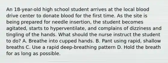 An 18-year-old high school student arrives at the local blood drive center to donate blood for the first time. As the site is being prepared for needle insertion, the student becomes agitated, starts to hyperventilate, and complains of dizziness and tingling of the hands. What should the nurse instruct the student to do? A. Breathe into cupped hands. B. Pant using rapid, shallow breaths C. Use a rapid deep-breathing pattern D. Hold the breath for as long as possible.