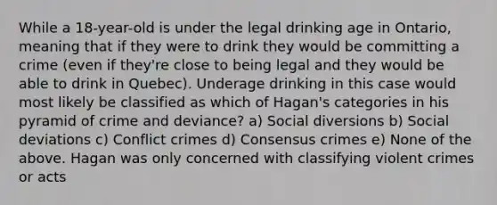 While a 18-year-old is under the legal drinking age in Ontario, meaning that if they were to drink they would be committing a crime (even if they're close to being legal and they would be able to drink in Quebec). Underage drinking in this case would most likely be classified as which of Hagan's categories in his pyramid of crime and deviance? a) Social diversions b) Social deviations c) Conflict crimes d) Consensus crimes e) None of the above. Hagan was only concerned with classifying violent crimes or acts