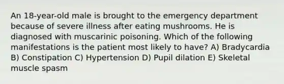 An 18-year-old male is brought to the emergency department because of severe illness after eating mushrooms. He is diagnosed with muscarinic poisoning. Which of the following manifestations is the patient most likely to have? A) Bradycardia B) Constipation C) Hypertension D) Pupil dilation E) Skeletal muscle spasm