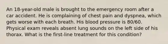 An 18-year-old male is brought to the emergency room after a car accident. He is complaining of chest pain and dyspnea, which gets worse with each breath. His blood pressure is 80/60. Physical exam reveals absent lung sounds on the left side of his thorax. What is the first-line treatment for this condition?