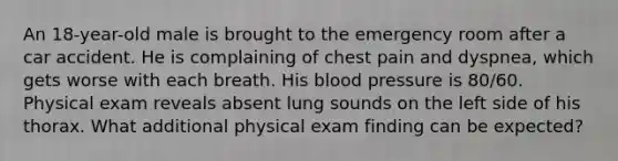 An 18-year-old male is brought to the emergency room after a car accident. He is complaining of chest pain and dyspnea, which gets worse with each breath. His blood pressure is 80/60. Physical exam reveals absent lung sounds on the left side of his thorax. What additional physical exam finding can be expected?