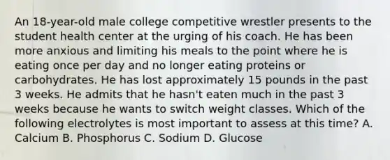 An 18-year-old male college competitive wrestler presents to the student health center at the urging of his coach. He has been more anxious and limiting his meals to the point where he is eating once per day and no longer eating proteins or carbohydrates. He has lost approximately 15 pounds in the past 3 weeks. He admits that he hasn't eaten much in the past 3 weeks because he wants to switch weight classes. Which of the following electrolytes is most important to assess at this time? A. Calcium B. Phosphorus C. Sodium D. Glucose