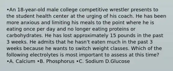 •An 18-year-old male college competitive wrestler presents to the student health center at the urging of his coach. He has been more anxious and limiting his meals to the point where he is eating once per day and no longer eating proteins or carbohydrates. He has lost approximately 15 pounds in the past 3 weeks. He admits that he hasn't eaten much in the past 3 weeks because he wants to switch weight classes. Which of the following electrolytes is most important to assess at this time? •A. Calcium •B. Phosphorus •C. Sodium D.Glucose