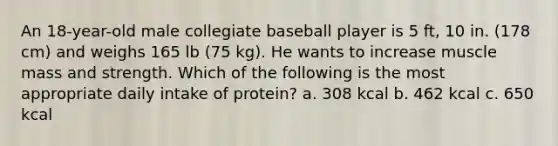 An 18-year-old male collegiate baseball player is 5 ft, 10 in. (178 cm) and weighs 165 lb (75 kg). He wants to increase muscle mass and strength. Which of the following is the most appropriate daily intake of protein? a. 308 kcal b. 462 kcal c. 650 kcal