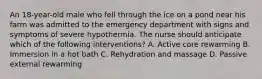 An 18-year-old male who fell through the ice on a pond near his farm was admitted to the emergency department with signs and symptoms of severe hypothermia. The nurse should anticipate which of the following interventions? A. Active core rewarming B. Immersion in a hot bath C. Rehydration and massage D. Passive external rewarming