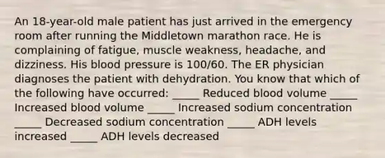 An 18-year-old male patient has just arrived in the emergency room after running the Middletown marathon race. He is complaining of fatigue, muscle weakness, headache, and dizziness. His <a href='https://www.questionai.com/knowledge/kD0HacyPBr-blood-pressure' class='anchor-knowledge'>blood pressure</a> is 100/60. The ER physician diagnoses the patient with dehydration. You know that which of the following have occurred: _____ Reduced blood volume _____ Increased blood volume _____ Increased sodium concentration _____ Decreased sodium concentration _____ ADH levels increased _____ ADH levels decreased