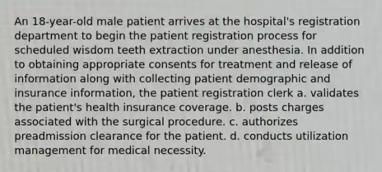 An 18-year-old male patient arrives at the hospital's registration department to begin the patient registration process for scheduled wisdom teeth extraction under anesthesia. In addition to obtaining appropriate consents for treatment and release of information along with collecting patient demographic and insurance information, the patient registration clerk a. validates the patient's health insurance coverage. b. posts charges associated with the surgical procedure. c. authorizes preadmission clearance for the patient. d. conducts utilization management for medical necessity.