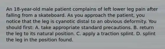 An​ 18-year-old male patient complains of left lower leg pain after falling from a skateboard. As you approach the​ patient, you notice that the leg is cyanotic distal to an obvious deformity. You should​ first: A. take appropriate standard precautions. B. return the leg to its natural position. C. apply a traction splint. D. splint the leg in the position found.