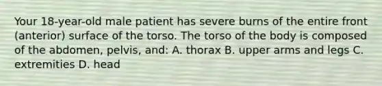 Your 18-year-old male patient has severe burns of the entire front (anterior) surface of the torso. The torso of the body is composed of the abdomen, pelvis, and: A. thorax B. upper arms and legs C. extremities D. head