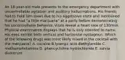 An 18-year-old male presents to the emergency department with uncontrollable agitation and auditory hallucinations. His friends had to hold him down due to his aggressive state and mentioned that he had "a little marijuana" at a party before demonstrating his uncontrollable behavior. Vitals reveal a heart rate of 130/min. Physical examination displays that he is only oriented to name. His eyes exhibit both vertical and horizontal nystagmus. Which of the following drugs was most likely mixed in the cocktail with the marijuana? A. cocaine B.lysergic acid diethylamide C. methamphetamine D. phencyclidine hydrochloride E. salvia divinorum