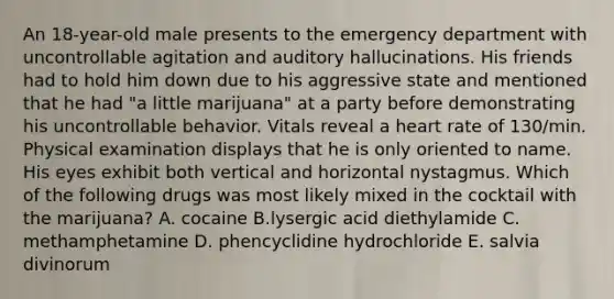 An 18-year-old male presents to the emergency department with uncontrollable agitation and auditory hallucinations. His friends had to hold him down due to his aggressive state and mentioned that he had "a little marijuana" at a party before demonstrating his uncontrollable behavior. Vitals reveal a heart rate of 130/min. Physical examination displays that he is only oriented to name. His eyes exhibit both vertical and horizontal nystagmus. Which of the following drugs was most likely mixed in the cocktail with the marijuana? A. cocaine B.lysergic acid diethylamide C. methamphetamine D. phencyclidine hydrochloride E. salvia divinorum