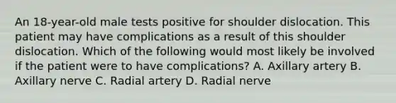 An 18-year-old male tests positive for shoulder dislocation. This patient may have complications as a result of this shoulder dislocation. Which of the following would most likely be involved if the patient were to have complications? A. Axillary artery B. Axillary nerve C. Radial artery D. Radial nerve