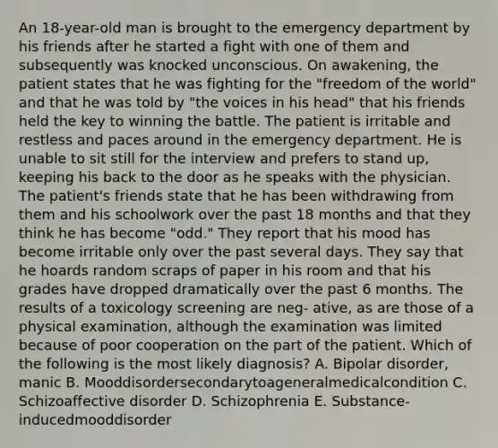 An 18-year-old man is brought to the emergency department by his friends after he started a fight with one of them and subsequently was knocked unconscious. On awakening, the patient states that he was fighting for the "freedom of the world" and that he was told by "the voices in his head" that his friends held the key to winning the battle. The patient is irritable and restless and paces around in the emergency department. He is unable to sit still for the interview and prefers to stand up, keeping his back to the door as he speaks with the physician. The patient's friends state that he has been withdrawing from them and his schoolwork over the past 18 months and that they think he has become "odd." They report that his mood has become irritable only over the past several days. They say that he hoards random scraps of paper in his room and that his grades have dropped dramatically over the past 6 months. The results of a toxicology screening are neg- ative, as are those of a physical examination, although the examination was limited because of poor cooperation on the part of the patient. Which of the following is the most likely diagnosis? A. Bipolar disorder, manic B. Mooddisordersecondarytoageneralmedicalcondition C. Schizoaffective disorder D. Schizophrenia E. Substance-inducedmooddisorder