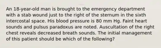 An 18-year-old man is brought to the emergency department with a stab wound just to the right of the sternum in the sixth intercostal space. His blood pressure is 80 mm Hg. Faint heart sounds and pulsus paradoxus are noted. Auscultation of the right chest reveals decreased breath sounds. The initial management of this patient should be which of the following?