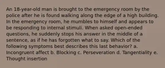 An 18-year-old man is brought to the emergency room by the police after he is found walking along the edge of a high building. In the emergency room, he mumbles to himself and appears to be responding to internal stimuli. When asked open-ended questions, he suddenly stops his answer in the middle of a sentence, as if he has forgotten what to say. Which of the following symptoms best describes this last behavior? a. Incongruent affect b. Blocking c. Perseveration d. Tangentiality e. Thought insertion