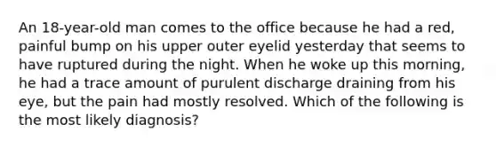 An 18-year-old man comes to the office because he had a red, painful bump on his upper outer eyelid yesterday that seems to have ruptured during the night. When he woke up this morning, he had a trace amount of purulent discharge draining from his eye, but the pain had mostly resolved. Which of the following is the most likely diagnosis?