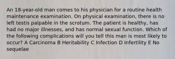 An 18-year-old man comes to his physician for a routine health maintenance examination. On physical examination, there is no left testis palpable in the scrotum. The patient is healthy, has had no major illnesses, and has normal sexual function. Which of the following complications will you tell this man is most likely to occur? A Carcinoma B Heritability C Infection D Infertility E No sequelae