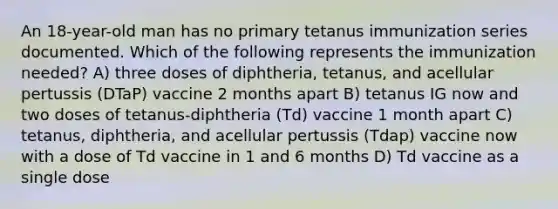 An 18-year-old man has no primary tetanus immunization series documented. Which of the following represents the immunization needed? A) three doses of diphtheria, tetanus, and acellular pertussis (DTaP) vaccine 2 months apart B) tetanus IG now and two doses of tetanus-diphtheria (Td) vaccine 1 month apart C) tetanus, diphtheria, and acellular pertussis (Tdap) vaccine now with a dose of Td vaccine in 1 and 6 months D) Td vaccine as a single dose